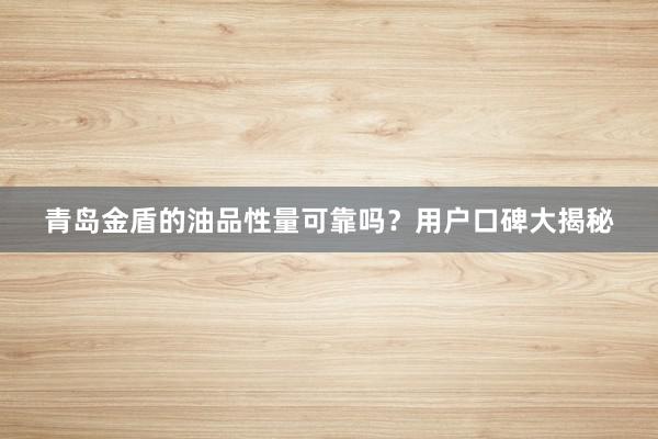 青岛金盾的油品性量可靠吗？用户口碑大揭秘