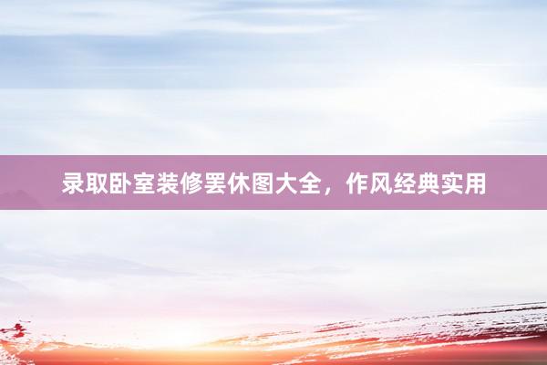 录取卧室装修罢休图大全，作风经典实用