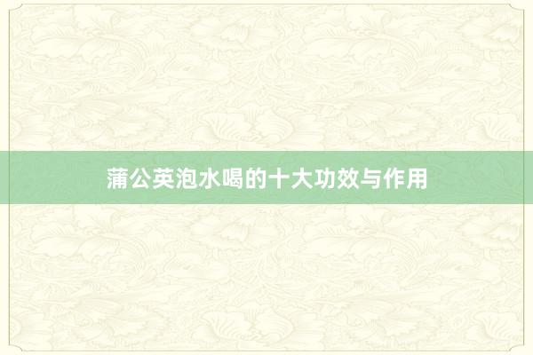 蒲公英泡水喝的十大功效与作用